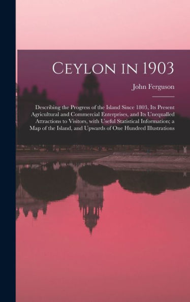 Ceylon In 1903: Describing The Progress Of The Island Since 1803, Its Present Agricultural And Commercial Enterprises, And Its Unequalled Attractions ... Of The Island, And Upwards Of One Hundred...