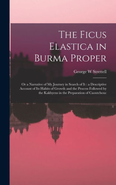 The Ficus Elastica In Burma Proper: Or A Narrative Of My Journey In Search Of It: A Descriptive Account Of Its Habits Of Growth And The Process ... The Kakhyens In The Preparation Of Caoutchouc