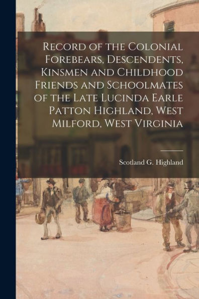Record Of The Colonial Forebears, Descendents, Kinsmen And Childhood Friends And Schoolmates Of The Late Lucinda Earle Patton Highland, West Milford, West Virginia