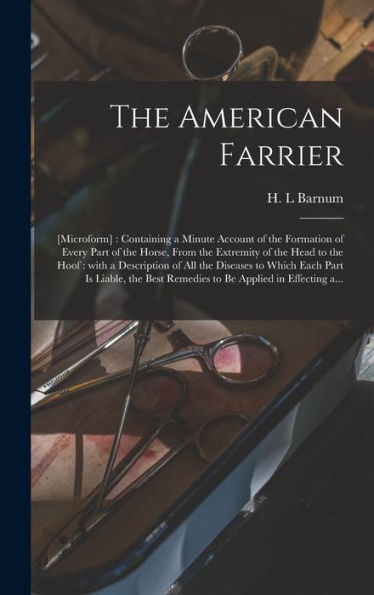 The American Farrier: [Microform]: Containing A Minute Account Of The Formation Of Every Part Of The Horse, From The Extremity Of The Head To The ... Part Is Liable, The Best Remedies To Be...