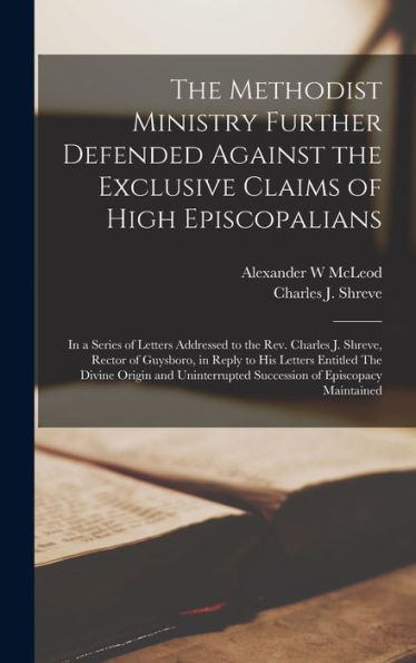 The Methodist Ministry Further Defended Against The Exclusive Claims Of High Episcopalians [Microform]: In A Series Of Letters Addressed To The Rev. ... His Letters Entitled The Divine Origin And...