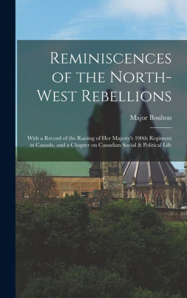 Reminiscences Of The North-West Rebellions [Microform]: With A Record Of The Raising Of Her Majesty'S 100Th Regiment In Canada, And A Chapter On Canadian Social & Political Life
