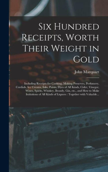 Six Hundred Receipts, Worth Their Weight In Gold: Including Receipts For Cooking, Making Preserves, Perfumery, Cordials, Ice Creams, Inks, Paints, ... Brandy, Gin, Etc., And How To Make...