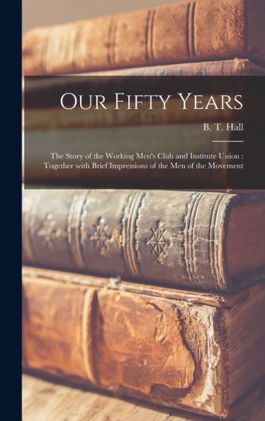 Our Fifty Years: The Story Of The Working Men'S Club And Institute Union: Together With Brief Impressions Of The Men Of The Movement
