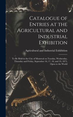 Catalogue Of Entries At The Agricultural And Industrial Exhibition [Microform]: To Be Held In The City Of Montreal On Tuesday, Wednesday, Thursday And ... 16, 17, 18, And 19, 1873, Open To The World