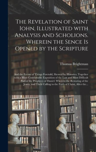 The Revelation Of Saint Iohn, Illustrated With Analysis And Scholions. Wherein The Sence Is Opened By The Scripture: And The Events Of Things ... Of The Last And Most Difficult Part...
