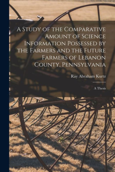 A Study Of The Comparative Amount Of Science Information Possessed By The Farmers And The Future Farmers Of Lebanon County, Pennsylvania [Microform]: A Thesis