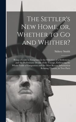 The Settler'S New Home, Or, Whether To Go And Whither? [Microform]: Being A Guide To Emigrants In The Selection Of A Settlement, And The Preliminary ... Emigration And The Most Recent Information...