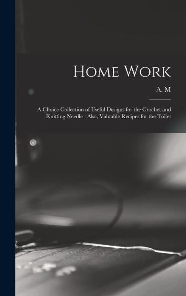 Home Work [Microform]: A Choice Collection Of Useful Designs For The Crochet And Knitting Needle: Also, Valuable Recipes For The Toilet