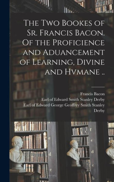 The Two Bookes Of Sr. Francis Bacon. Of The Proficience And Aduancement Of Learning, Divine And Hvmane ..