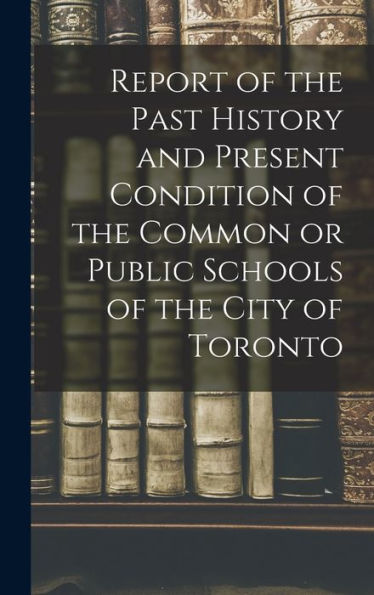 Report Of The Past History And Present Condition Of The Common Or Public Schools Of The City Of Toronto [Microform]