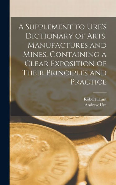 A Supplement To Ure'S Dictionary Of Arts, Manufactures And Mines [Microform], Containing A Clear Exposition Of Their Principles And Practice