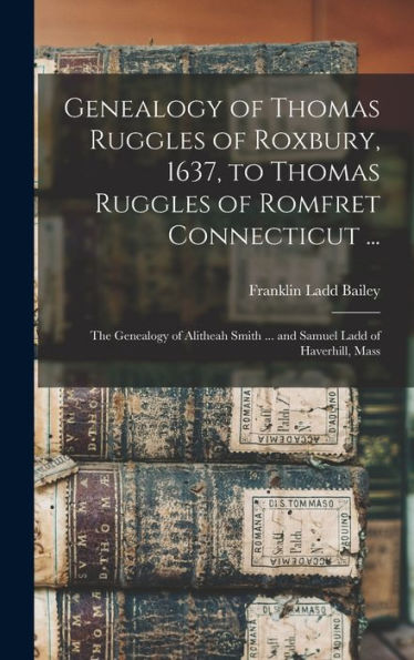 Genealogy Of Thomas Ruggles Of Roxbury, 1637, To Thomas Ruggles Of Romfret Connecticut ...; The Genealogy Of Alitheah Smith ... And Samuel Ladd Of Haverhill, Mass