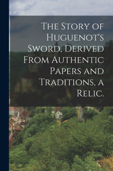 The Story Of Huguenot'S Sword, Derived From Authentic Papers And Traditions, A Relic.
