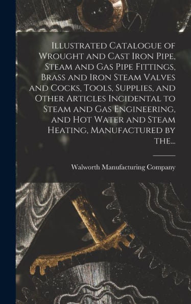 Illustrated Catalogue Of Wrought And Cast Iron Pipe, Steam And Gas Pipe Fittings, Brass And Iron Steam Valves And Cocks, Tools, Supplies, And Other ... And Steam Heating, Manufactured By The...