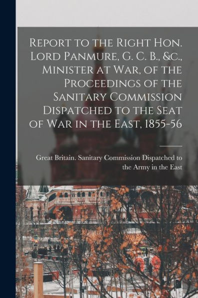 Report To The Right Hon. Lord Panmure, G. C. B., &C., Minister At War, Of The Proceedings Of The Sanitary Commission Dispatched To The Seat Of War In The East, 1855-56 [Electronic Resource]