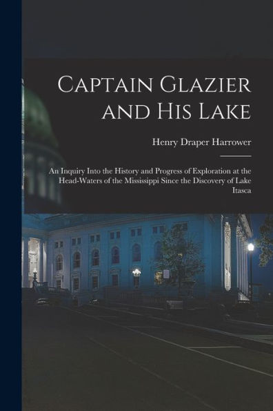 Captain Glazier And His Lake: An Inquiry Into The History And Progress Of Exploration At The Head-Waters Of The Mississippi Since The Discovery Of Lake Itasca