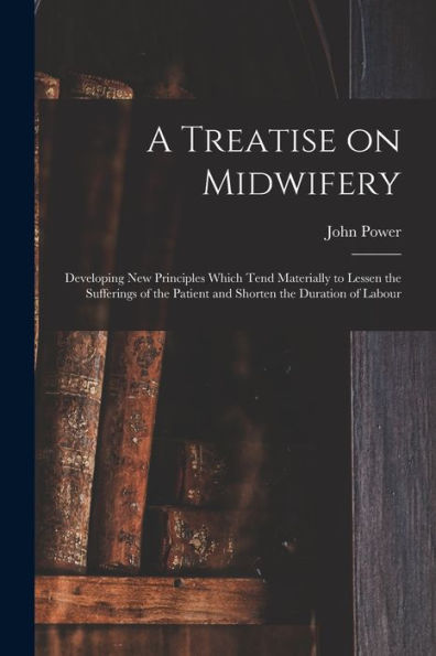 A Treatise On Midwifery: Developing New Principles Which Tend Materially To Lessen The Sufferings Of The Patient And Shorten The Duration Of Labour