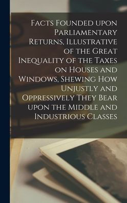 Facts Founded Upon Parliamentary Returns, Illustrative Of The Great Inequality Of The Taxes On Houses And Windows, Shewing How Unjustly And ... Bear Upon The Middle And Industrious Classes