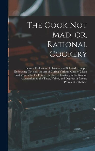 The Cook Not Mad, Or, Rational Cookery [Microform]: Being A Collection Of Original And Selected Receipts, Embracing Not Only The Art Of Curing Various ... In Its General Acceptation, To The...