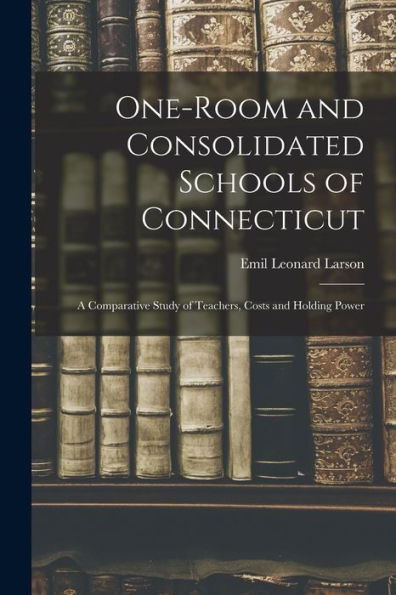 One-Room And Consolidated Schools Of Connecticut: A Comparative Study Of Teachers, Costs And Holding Power