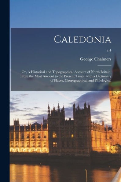 Caledonia; Or, A Historical And Topographical Account Of North Britain, From The Most Ancient To The Present Times; With A Dictionary Of Places, Chorographical And Philological; V.4