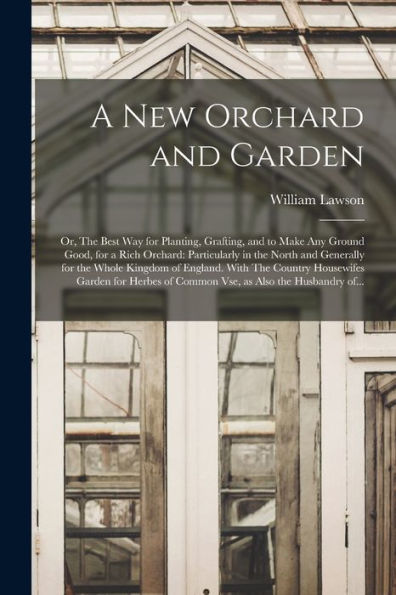 A New Orchard And Garden: Or, The Best Way For Planting, Grafting, And To Make Any Ground Good, For A Rich Orchard: Particularly In The North And ... Garden For Herbes Of Common Vse, ...
