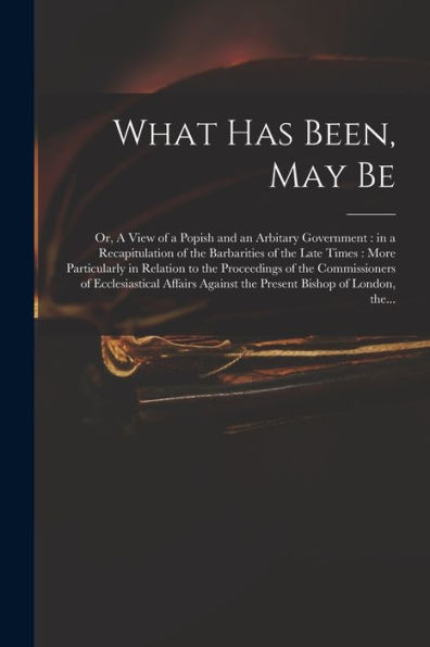 What Has Been, May Be; Or, A View Of A Popish And An Arbitary Government: In A Recapitulation Of The Barbarities Of The Late Times: More Particularly ... Ecclesiastical Affairs Against The Present...