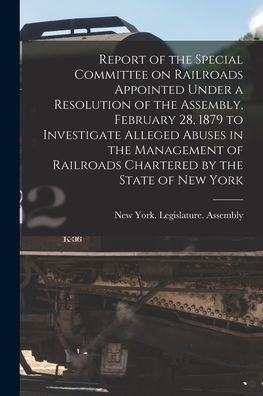 Report Of The Special Committee On Railroads Appointed Under A Resolution Of The Assembly, February 28, 1879 To Investigate Alleged Abuses In The ... By The State Of New York [Microform]
