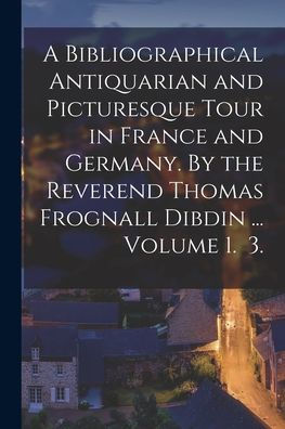 A Bibliographical Antiquarian And Picturesque Tour In France And Germany. By The Reverend Thomas Frognall Dibdin ... Volume 1. 3.