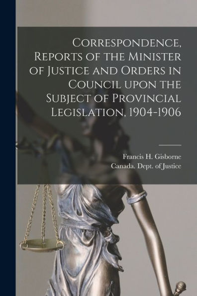 Correspondence, Reports Of The Minister Of Justice And Orders In Council Upon The Subject Of Provincial Legislation, 1904-1906 [Microform]