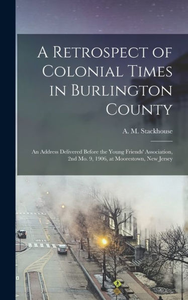 A Retrospect Of Colonial Times In Burlington County: An Address Delivered Before The Young Friends' Association, 2Nd Mo. 9, 1906, At Moorestown, New Jersey