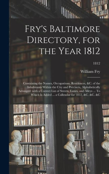 Fry'S Baltimore Directory, For The Year 1812: : Containing The Names, Occupations, Residences, &C. Of The Inhabitants Within The City And Precincts, ... Alleys ... To Which Is Added ... A...; 1812