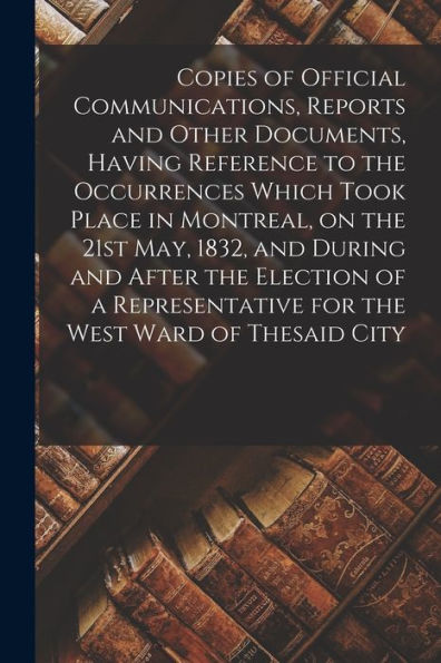 Copies Of Official Communications, Reports And Other Documents, Having Reference To The Occurrences Which Took Place In Montreal, On The 21St May, ... For The West Ward Of Thesaid City [Microform]