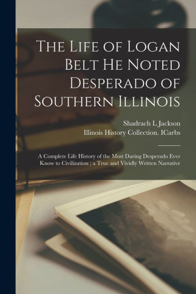 The Life Of Logan Belt He Noted Desperado Of Southern Illinois: A Complete Life History Of The Most Daring Desperado Ever Know To Civilization; A True And Vividly Written Narrative