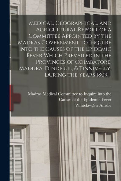 Medical, Geographical, And Agricultural Report Of A Committee Appointed By The Madras Government To Inquire Into The Causes Of The Epidemic Fever ... & Tinnivelly, During The Years 1809, ...