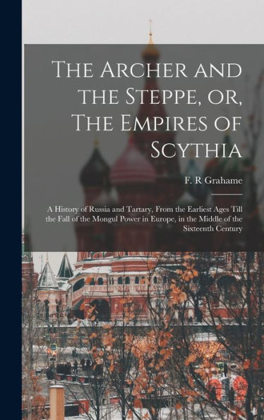 The Archer And The Steppe, Or, The Empires Of Scythia: A History Of Russia And Tartary, From The Earliest Ages Till The Fall Of The Mongul Power In Europe, In The Middle Of The Sixteenth Century