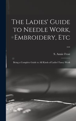 The Ladies' Guide To Needle Work, Embroidery, Etc ...: Being A Complete Guide To All Kinds Of Ladies' Fancy Work