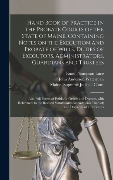 Hand Book Of Practice In The Probate Courts Of The State Of Maine. Containing Notes On The Execution And Probate Of Wills, Duties Of Executors, ... Orders And Decrees, With References To...