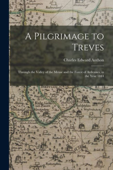 A Pilgrimage To Treves: Through The Valley Of The Meuse And The Forest Of Ardennes, In The Year 1844