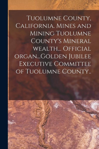 Tuolumne County, California. Mines And Mining Tuolumne County'S Mineral Wealth... Official Organ...Golden Jubilee Executive Committee Of Tuolumne County..