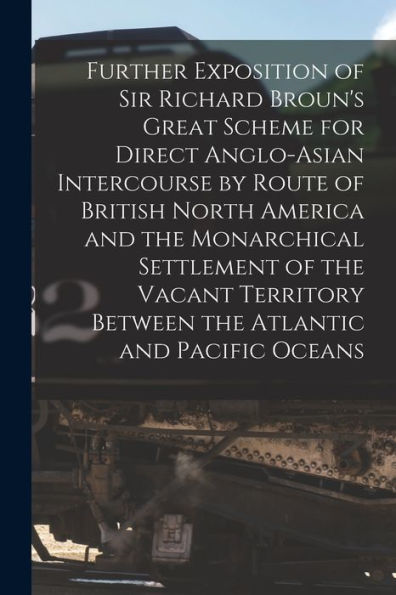 Further Exposition Of Sir Richard Broun'S Great Scheme For Direct Anglo-Asian Intercourse By Route Of British North America And The Monarchical ... The Atlantic And Pacific Oceans [Microform]