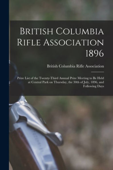 British Columbia Rifle Association 1896 [Microform]: Prize List Of The Twenty-Third Annual Prize Meeting To Be Held At Central Park On Thursday, The 30Th Of July, 1896, And Following Days