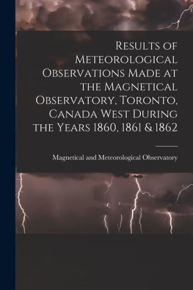 Results Of Meteorological Observations Made At The Magnetical Observatory, Toronto, Canada West During The Years 1860, 1861 & 1862 [Microform]
