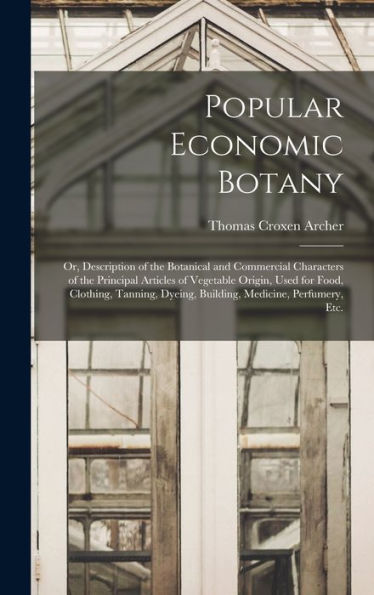 Popular Economic Botany: Or, Description Of The Botanical And Commercial Characters Of The Principal Articles Of Vegetable Origin, Used For Food, ... Dyeing, Building, Medicine, Perfumery, Etc.