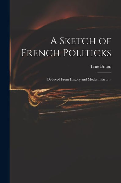 A Sketch Of French Politicks: Deduced From History And Modern Facts ...