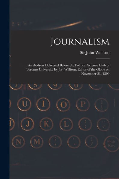 Journalism [Microform]: An Address Delivered Before The Political Science Club Of Toronto University By J.S. Willison, Editor Of The Globe On November 23, 1899