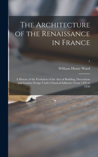 The Architecture Of The Renaissance In France; A History Of The Evolution Of The Arts Of Building, Decoration And Garden Design Under Classical Influence From 1495 To 1830; 1