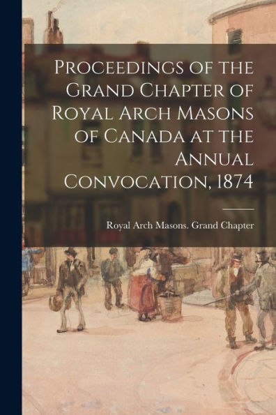 Proceedings Of The Grand Chapter Of Royal Arch Masons Of Canada At The Annual Convocation, 1874