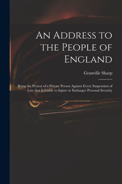 An Address To The People Of England: Being The Protest Of A Private Person Against Every Suspension Of Law That Is Liable To Injure Or Endanger Personal Security